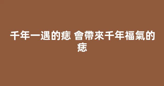 千年一遇的痣 會帶來千年福氣的痣
